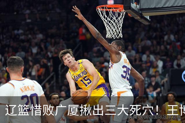 辽篮惜败广厦揪出三大死穴！王博把他们研究透了：直接打回原形了？
