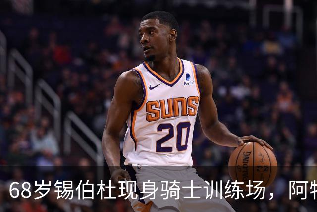 68岁锡伯杜现身骑士训练场，阿特金森只想要他一句反馈